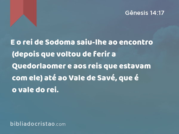E o rei de Sodoma saiu-lhe ao encontro (depois que voltou de ferir a Quedorlaomer e aos reis que estavam com ele) até ao Vale de Savé, que é o vale do rei. - Gênesis 14:17