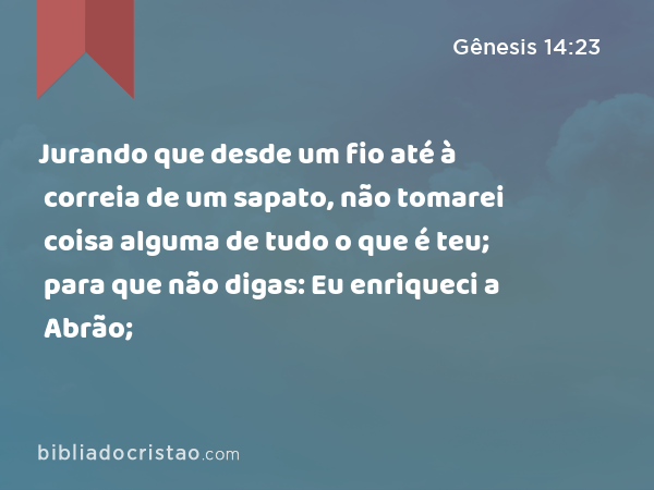 Jurando que desde um fio até à correia de um sapato, não tomarei coisa alguma de tudo o que é teu; para que não digas: Eu enriqueci a Abrão; - Gênesis 14:23