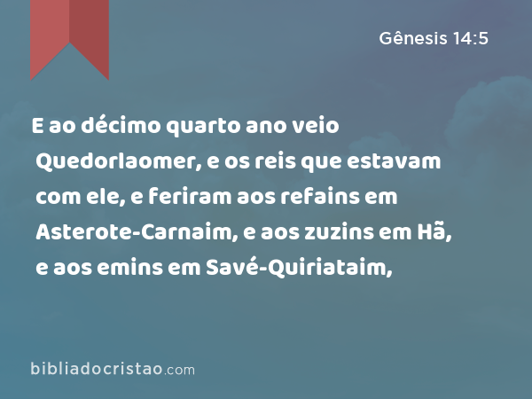 E ao décimo quarto ano veio Quedorlaomer, e os reis que estavam com ele, e feriram aos refains em Asterote-Carnaim, e aos zuzins em Hã, e aos emins em Savé-Quiriataim, - Gênesis 14:5