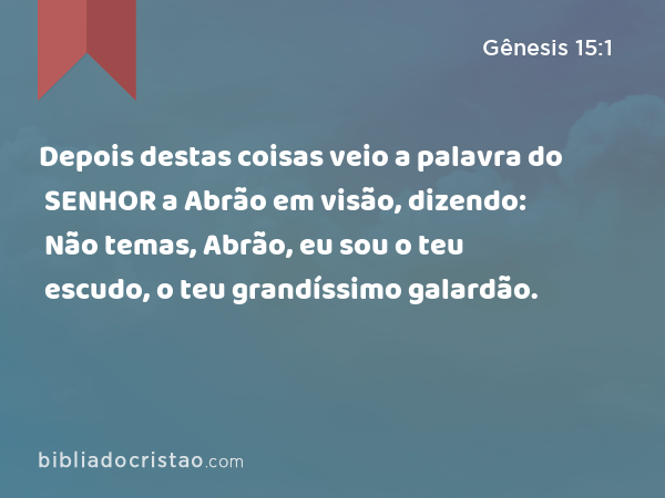 Depois destas coisas veio a palavra do SENHOR a Abrão em visão, dizendo: Não temas, Abrão, eu sou o teu escudo, o teu grandíssimo galardão. - Gênesis 15:1