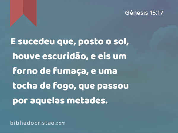 E sucedeu que, posto o sol, houve escuridão, e eis um forno de fumaça, e uma tocha de fogo, que passou por aquelas metades. - Gênesis 15:17