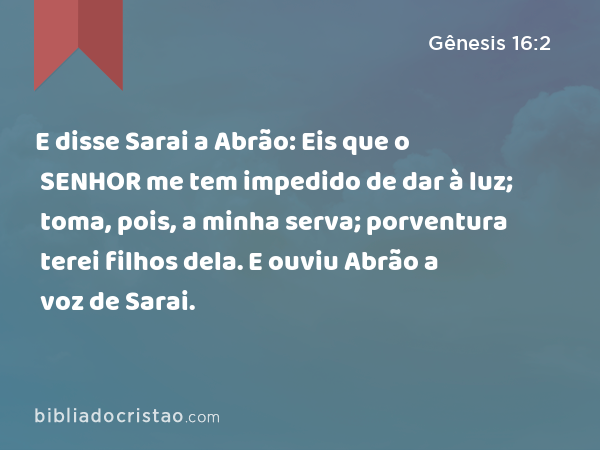 E disse Sarai a Abrão: Eis que o SENHOR me tem impedido de dar à luz; toma, pois, a minha serva; porventura terei filhos dela. E ouviu Abrão a voz de Sarai. - Gênesis 16:2