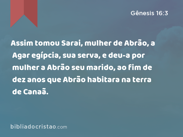 Assim tomou Sarai, mulher de Abrão, a Agar egípcia, sua serva, e deu-a por mulher a Abrão seu marido, ao fim de dez anos que Abrão habitara na terra de Canaã. - Gênesis 16:3