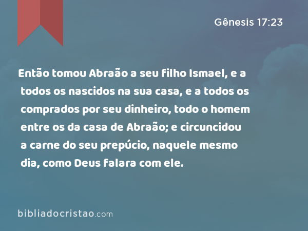 Então tomou Abraão a seu filho Ismael, e a todos os nascidos na sua casa, e a todos os comprados por seu dinheiro, todo o homem entre os da casa de Abraão; e circuncidou a carne do seu prepúcio, naquele mesmo dia, como Deus falara com ele. - Gênesis 17:23