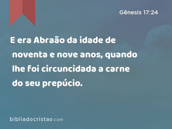 E era Abraão da idade de noventa e nove anos, quando lhe foi circuncidada a carne do seu prepúcio. - Gênesis 17:24