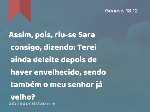 Assim, pois, riu-se Sara consigo, dizendo: Terei ainda deleite depois de haver envelhecido, sendo também o meu senhor já velho? - Gênesis 18:12