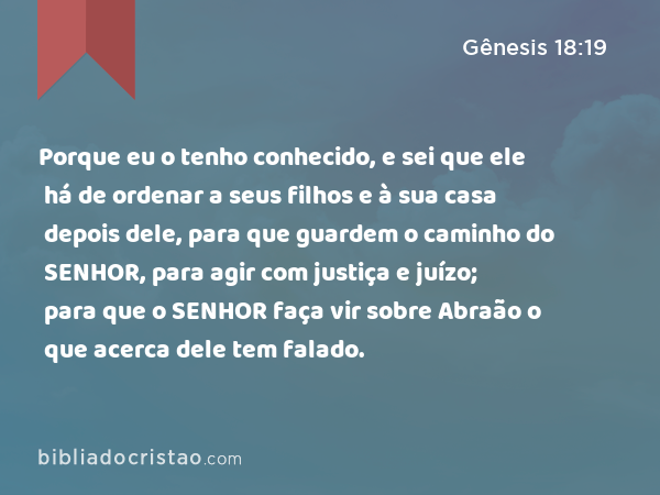 Porque eu o tenho conhecido, e sei que ele há de ordenar a seus filhos e à sua casa depois dele, para que guardem o caminho do SENHOR, para agir com justiça e juízo; para que o SENHOR faça vir sobre Abraão o que acerca dele tem falado. - Gênesis 18:19