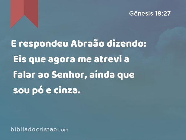 E respondeu Abraão dizendo: Eis que agora me atrevi a falar ao Senhor, ainda que sou pó e cinza. - Gênesis 18:27