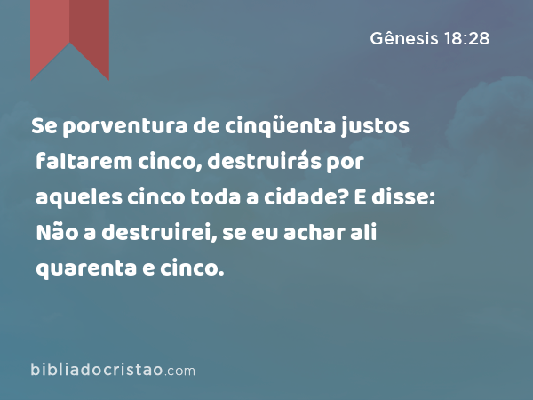 Se porventura de cinqüenta justos faltarem cinco, destruirás por aqueles cinco toda a cidade? E disse: Não a destruirei, se eu achar ali quarenta e cinco. - Gênesis 18:28