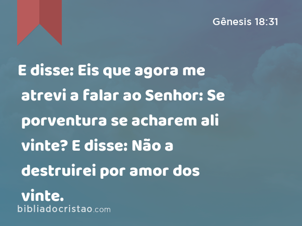 E disse: Eis que agora me atrevi a falar ao Senhor: Se porventura se acharem ali vinte? E disse: Não a destruirei por amor dos vinte. - Gênesis 18:31