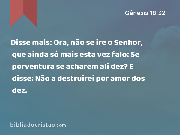 Disse mais: Ora, não se ire o Senhor, que ainda só mais esta vez falo: Se porventura se acharem ali dez? E disse: Não a destruirei por amor dos dez. - Gênesis 18:32