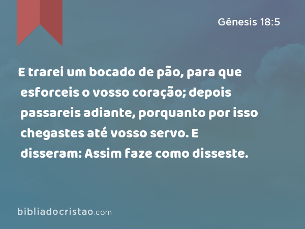 E trarei um bocado de pão, para que esforceis o vosso coração; depois passareis adiante, porquanto por isso chegastes até vosso servo. E disseram: Assim faze como disseste. - Gênesis 18:5