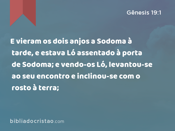 E vieram os dois anjos a Sodoma à tarde, e estava Ló assentado à porta de Sodoma; e vendo-os Ló, levantou-se ao seu encontro e inclinou-se com o rosto à terra; - Gênesis 19:1