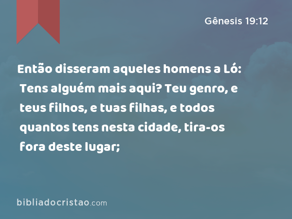 Então disseram aqueles homens a Ló: Tens alguém mais aqui? Teu genro, e teus filhos, e tuas filhas, e todos quantos tens nesta cidade, tira-os fora deste lugar; - Gênesis 19:12