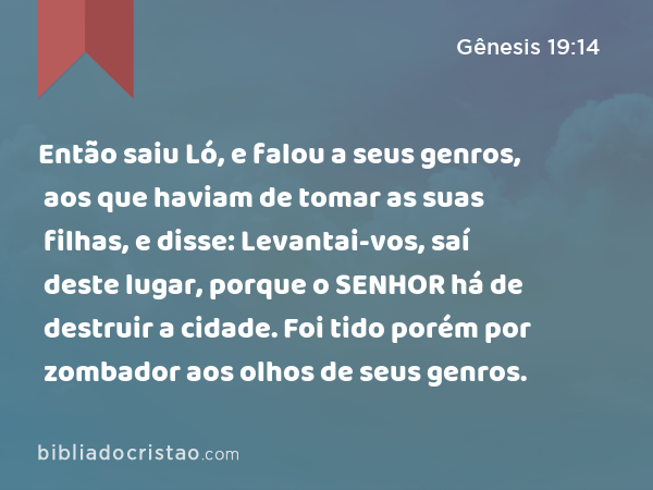 Então saiu Ló, e falou a seus genros, aos que haviam de tomar as suas filhas, e disse: Levantai-vos, saí deste lugar, porque o SENHOR há de destruir a cidade. Foi tido porém por zombador aos olhos de seus genros. - Gênesis 19:14