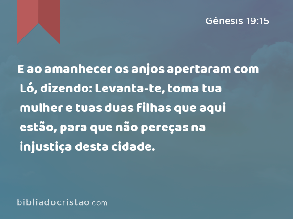 E ao amanhecer os anjos apertaram com Ló, dizendo: Levanta-te, toma tua mulher e tuas duas filhas que aqui estão, para que não pereças na injustiça desta cidade. - Gênesis 19:15