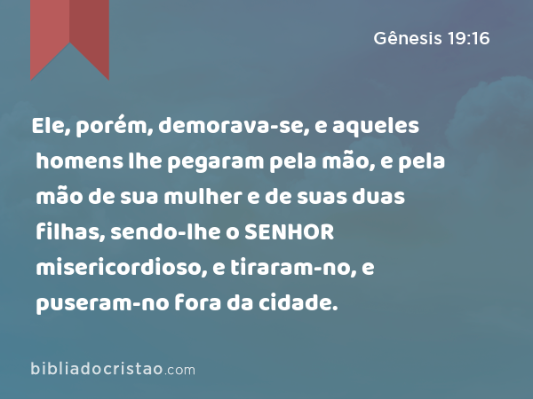 Ele, porém, demorava-se, e aqueles homens lhe pegaram pela mão, e pela mão de sua mulher e de suas duas filhas, sendo-lhe o SENHOR misericordioso, e tiraram-no, e puseram-no fora da cidade. - Gênesis 19:16