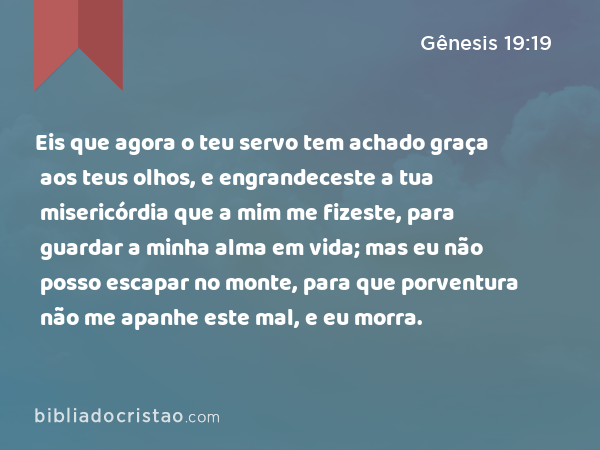 Eis que agora o teu servo tem achado graça aos teus olhos, e engrandeceste a tua misericórdia que a mim me fizeste, para guardar a minha alma em vida; mas eu não posso escapar no monte, para que porventura não me apanhe este mal, e eu morra. - Gênesis 19:19