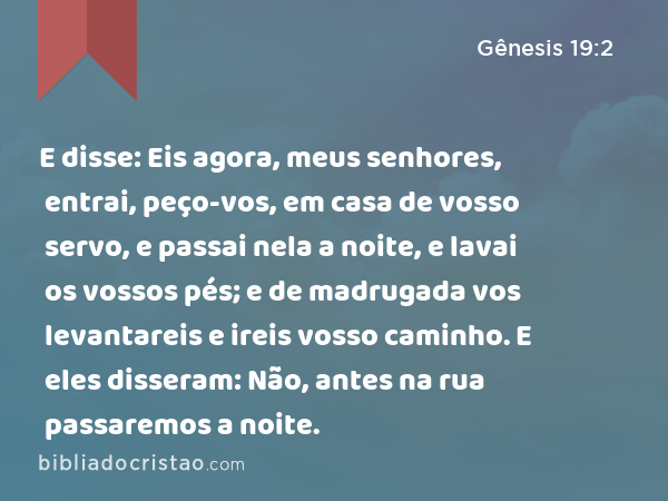 E disse: Eis agora, meus senhores, entrai, peço-vos, em casa de vosso servo, e passai nela a noite, e lavai os vossos pés; e de madrugada vos levantareis e ireis vosso caminho. E eles disseram: Não, antes na rua passaremos a noite. - Gênesis 19:2