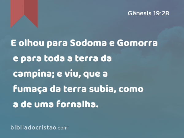 E olhou para Sodoma e Gomorra e para toda a terra da campina; e viu, que a fumaça da terra subia, como a de uma fornalha. - Gênesis 19:28