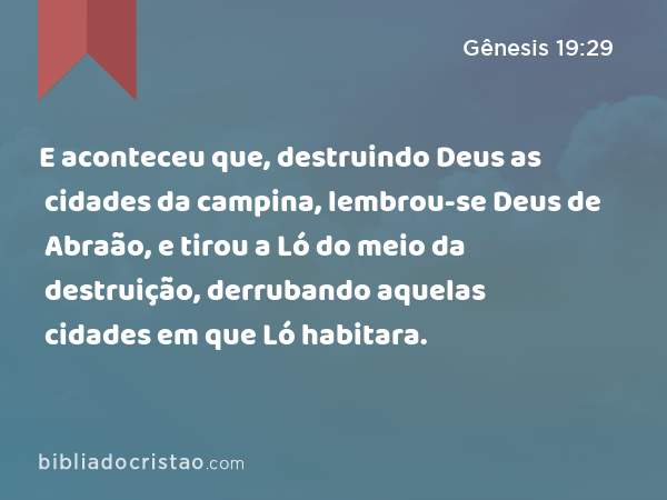 E aconteceu que, destruindo Deus as cidades da campina, lembrou-se Deus de Abraão, e tirou a Ló do meio da destruição, derrubando aquelas cidades em que Ló habitara. - Gênesis 19:29