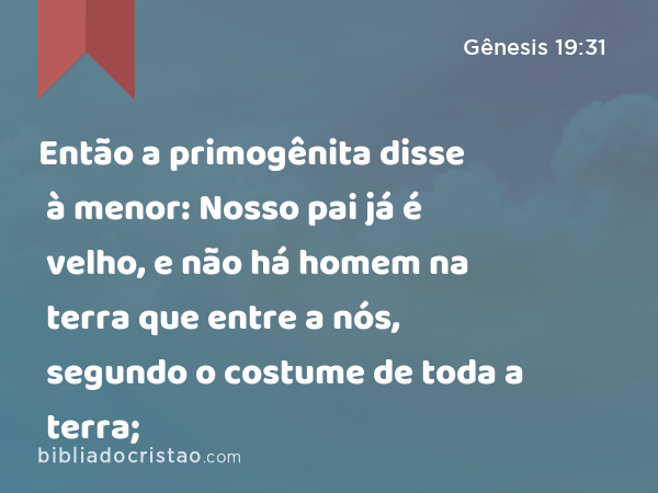 Então a primogênita disse à menor: Nosso pai já é velho, e não há homem na terra que entre a nós, segundo o costume de toda a terra; - Gênesis 19:31