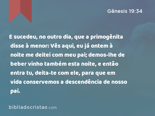 E sucedeu, no outro dia, que a primogênita disse à menor: Vês aqui, eu já ontem à noite me deitei com meu pai; demos-lhe de beber vinho também esta noite, e então entra tu, deita-te com ele, para que em vida conservemos a descendência de nosso pai. - Gênesis 19:34