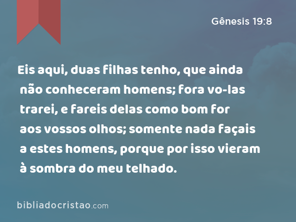 Eis aqui, duas filhas tenho, que ainda não conheceram homens; fora vo-las trarei, e fareis delas como bom for aos vossos olhos; somente nada façais a estes homens, porque por isso vieram à sombra do meu telhado. - Gênesis 19:8