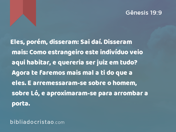 Eles, porém, disseram: Sai daí. Disseram mais: Como estrangeiro este indivíduo veio aqui habitar, e quereria ser juiz em tudo? Agora te faremos mais mal a ti do que a eles. E arremessaram-se sobre o homem, sobre Ló, e aproximaram-se para arrombar a porta. - Gênesis 19:9