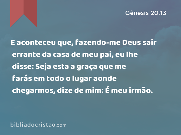 E aconteceu que, fazendo-me Deus sair errante da casa de meu pai, eu lhe disse: Seja esta a graça que me farás em todo o lugar aonde chegarmos, dize de mim: É meu irmão. - Gênesis 20:13