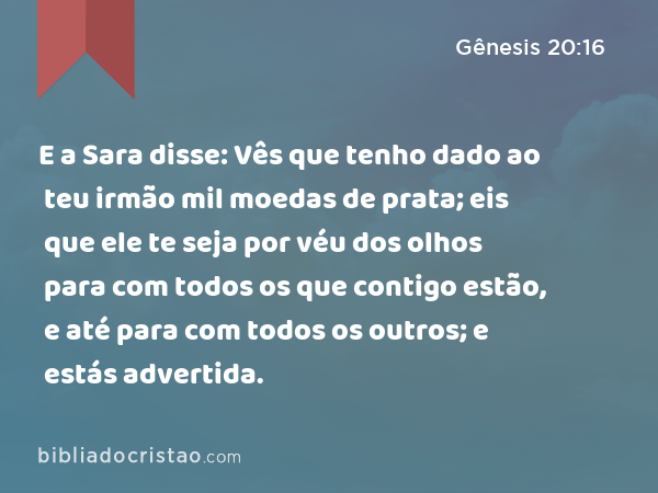 E a Sara disse: Vês que tenho dado ao teu irmão mil moedas de prata; eis que ele te seja por véu dos olhos para com todos os que contigo estão, e até para com todos os outros; e estás advertida. - Gênesis 20:16