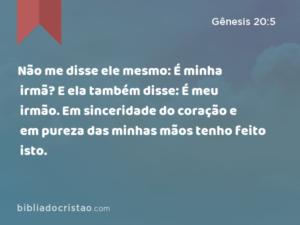 Não me disse ele mesmo: É minha irmã? E ela também disse: É meu irmão. Em sinceridade do coração e em pureza das minhas mãos tenho feito isto. - Gênesis 20:5