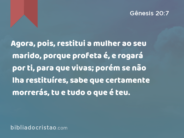 Agora, pois, restitui a mulher ao seu marido, porque profeta é, e rogará por ti, para que vivas; porém se não lha restituíres, sabe que certamente morrerás, tu e tudo o que é teu. - Gênesis 20:7