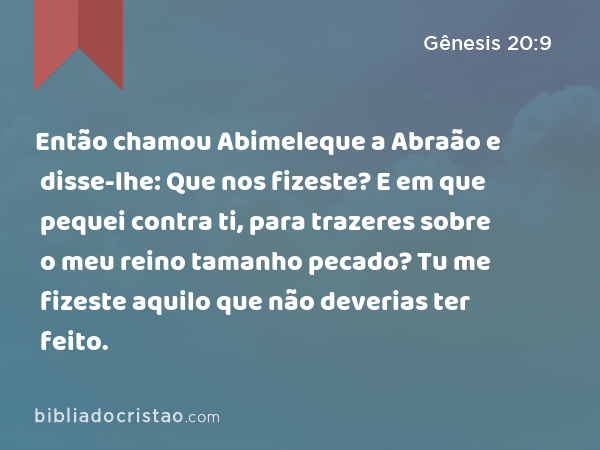 Então chamou Abimeleque a Abraão e disse-lhe: Que nos fizeste? E em que pequei contra ti, para trazeres sobre o meu reino tamanho pecado? Tu me fizeste aquilo que não deverias ter feito. - Gênesis 20:9