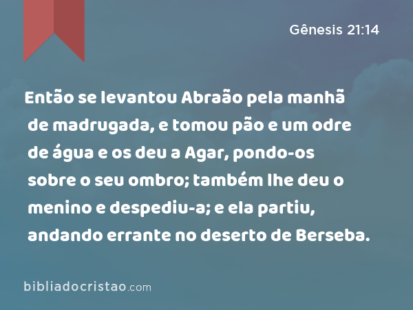 Então se levantou Abraão pela manhã de madrugada, e tomou pão e um odre de água e os deu a Agar, pondo-os sobre o seu ombro; também lhe deu o menino e despediu-a; e ela partiu, andando errante no deserto de Berseba. - Gênesis 21:14