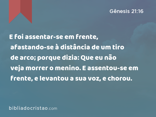 E foi assentar-se em frente, afastando-se à distância de um tiro de arco; porque dizia: Que eu não veja morrer o menino. E assentou-se em frente, e levantou a sua voz, e chorou. - Gênesis 21:16