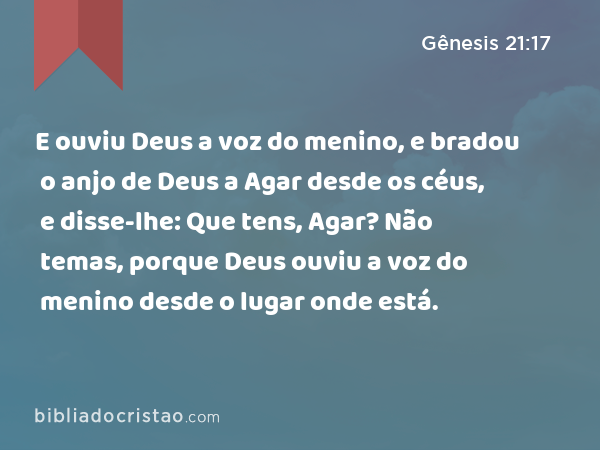 E ouviu Deus a voz do menino, e bradou o anjo de Deus a Agar desde os céus, e disse-lhe: Que tens, Agar? Não temas, porque Deus ouviu a voz do menino desde o lugar onde está. - Gênesis 21:17