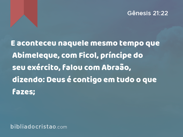 E aconteceu naquele mesmo tempo que Abimeleque, com Ficol, príncipe do seu exército, falou com Abraão, dizendo: Deus é contigo em tudo o que fazes; - Gênesis 21:22