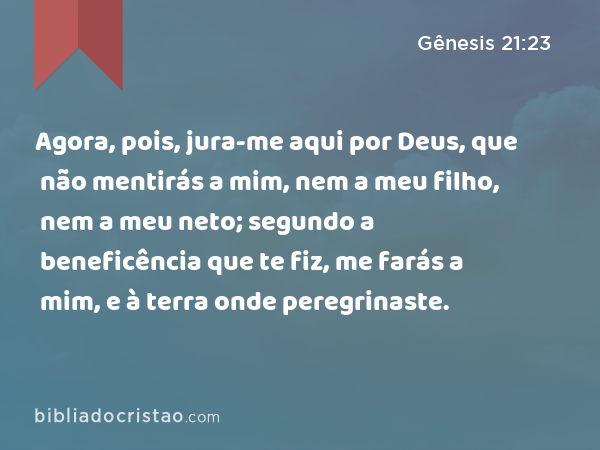 Agora, pois, jura-me aqui por Deus, que não mentirás a mim, nem a meu filho, nem a meu neto; segundo a beneficência que te fiz, me farás a mim, e à terra onde peregrinaste. - Gênesis 21:23