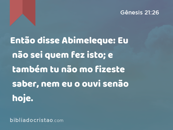 Então disse Abimeleque: Eu não sei quem fez isto; e também tu não mo fizeste saber, nem eu o ouvi senão hoje. - Gênesis 21:26