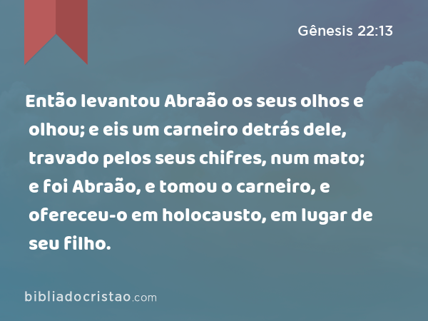 Então levantou Abraão os seus olhos e olhou; e eis um carneiro detrás dele, travado pelos seus chifres, num mato; e foi Abraão, e tomou o carneiro, e ofereceu-o em holocausto, em lugar de seu filho. - Gênesis 22:13