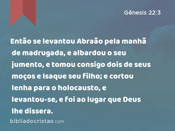 Então se levantou Abraão pela manhã de madrugada, e albardou o seu jumento, e tomou consigo dois de seus moços e Isaque seu filho; e cortou lenha para o holocausto, e levantou-se, e foi ao lugar que Deus lhe dissera. - Gênesis 22:3