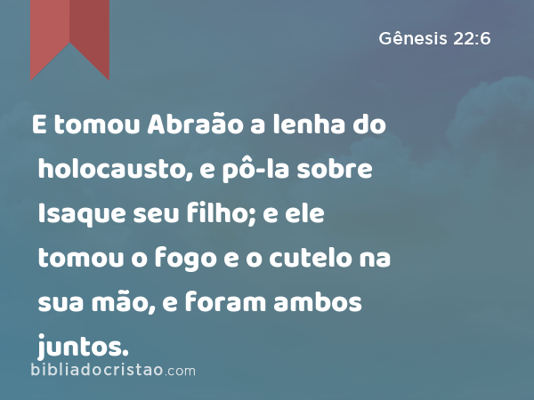 E tomou Abraão a lenha do holocausto, e pô-la sobre Isaque seu filho; e ele tomou o fogo e o cutelo na sua mão, e foram ambos juntos. - Gênesis 22:6