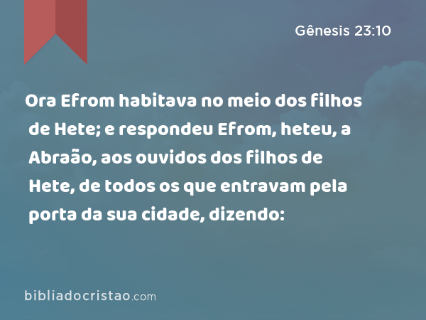 Ora Efrom habitava no meio dos filhos de Hete; e respondeu Efrom, heteu, a Abraão, aos ouvidos dos filhos de Hete, de todos os que entravam pela porta da sua cidade, dizendo: - Gênesis 23:10