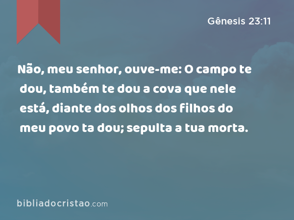 Não, meu senhor, ouve-me: O campo te dou, também te dou a cova que nele está, diante dos olhos dos filhos do meu povo ta dou; sepulta a tua morta. - Gênesis 23:11