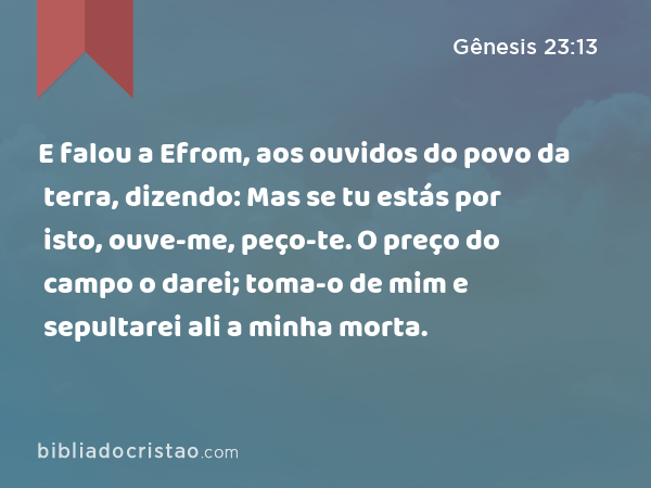 E falou a Efrom, aos ouvidos do povo da terra, dizendo: Mas se tu estás por isto, ouve-me, peço-te. O preço do campo o darei; toma-o de mim e sepultarei ali a minha morta. - Gênesis 23:13