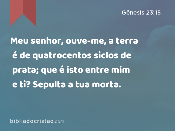 Meu senhor, ouve-me, a terra é de quatrocentos siclos de prata; que é isto entre mim e ti? Sepulta a tua morta. - Gênesis 23:15