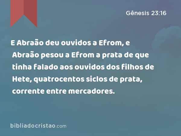 E Abraão deu ouvidos a Efrom, e Abraão pesou a Efrom a prata de que tinha falado aos ouvidos dos filhos de Hete, quatrocentos siclos de prata, corrente entre mercadores. - Gênesis 23:16