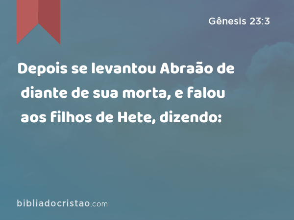 Depois se levantou Abraão de diante de sua morta, e falou aos filhos de Hete, dizendo: - Gênesis 23:3