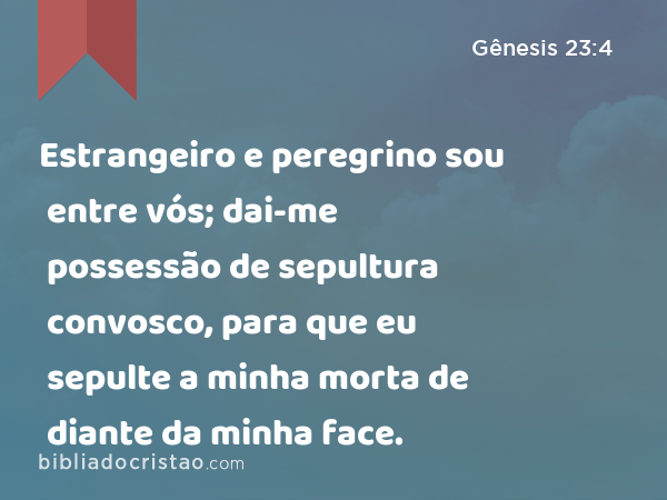 Estrangeiro e peregrino sou entre vós; dai-me possessão de sepultura convosco, para que eu sepulte a minha morta de diante da minha face. - Gênesis 23:4